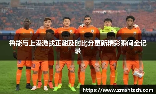 鲁能与上港激战正酣及时比分更新精彩瞬间全记录